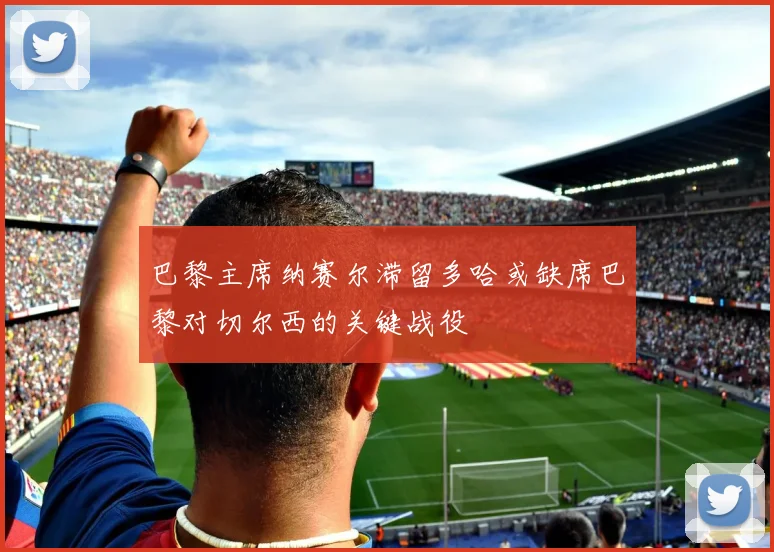 巴黎主席纳赛尔滞留多哈或缺席巴黎对切尔西的关键战役