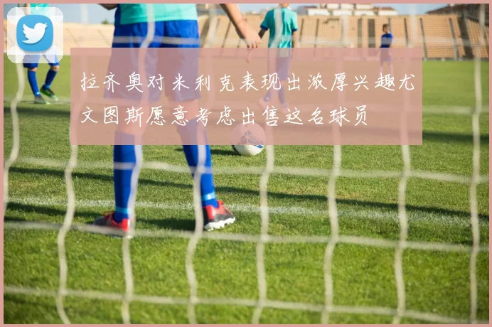 拉齐奥对米利克表现出浓厚兴趣尤文图斯愿意考虑出售这名球员