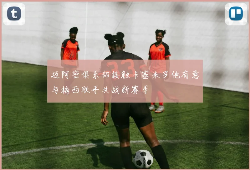 迈阿密俱乐部接触卡塞米罗他有意与梅西联手共战新赛季