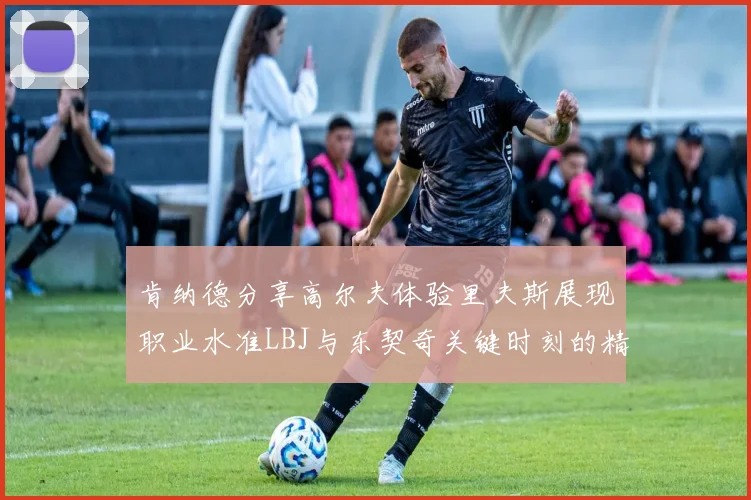 肯纳德分享高尔夫体验里夫斯展现职业水准LBJ与东契奇关键时刻的精彩表现