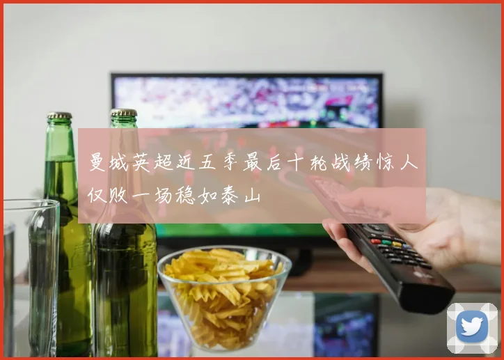 曼城英超近五季最后十轮战绩惊人仅败一场稳如泰山