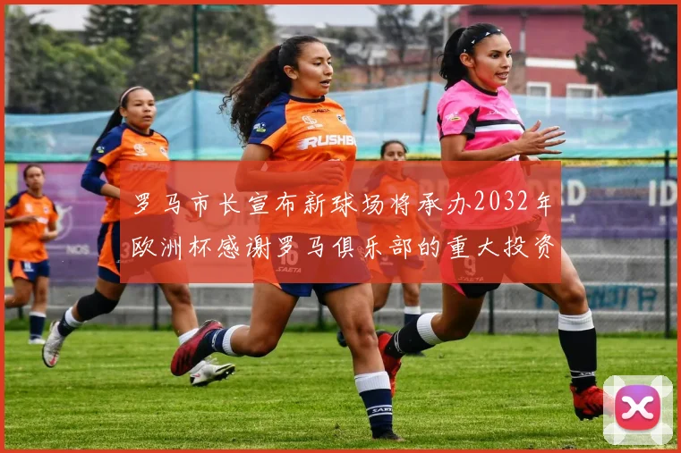 罗马市长宣布新球场将承办2032年欧洲杯感谢罗马俱乐部的重大投资