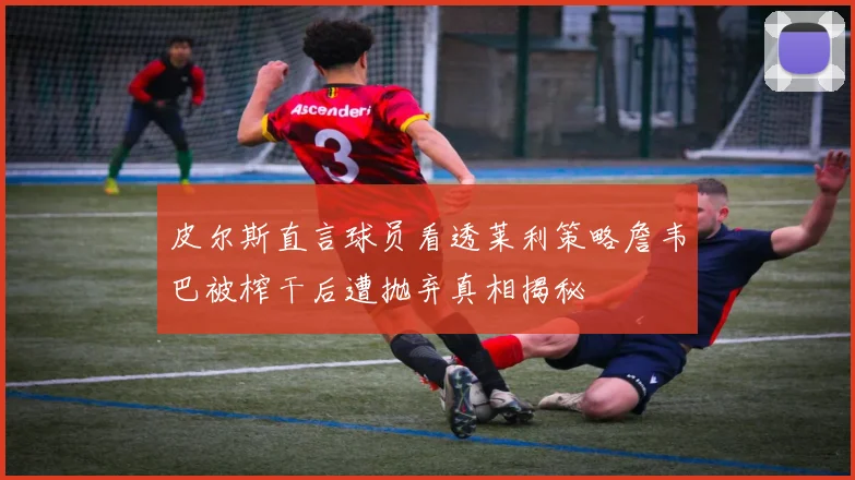 皮尔斯直言球员看透莱利策略詹韦巴被榨干后遭抛弃真相揭秘