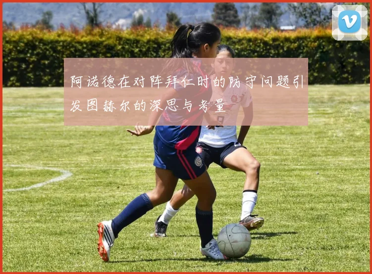 阿诺德在对阵拜仁时的防守问题引发图赫尔的深思与考量