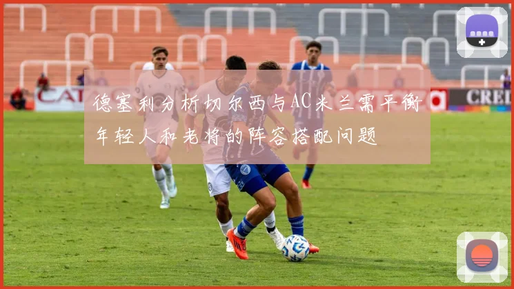 德塞利分析切尔西与AC米兰需平衡年轻人和老将的阵容搭配问题