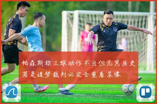 帕森斯称三球动作不当但无黑历史若是追梦裁判必定会重看录像