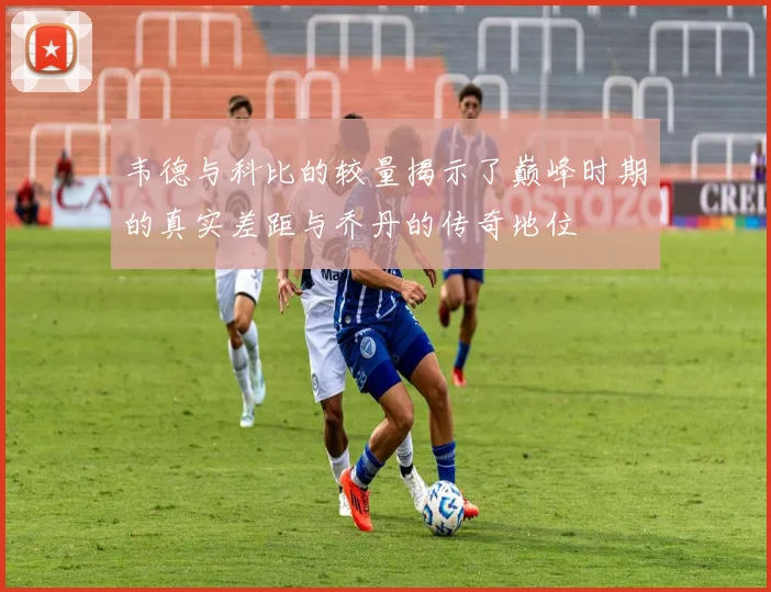 韦德与科比的较量揭示了巅峰时期的真实差距与乔丹的传奇地位