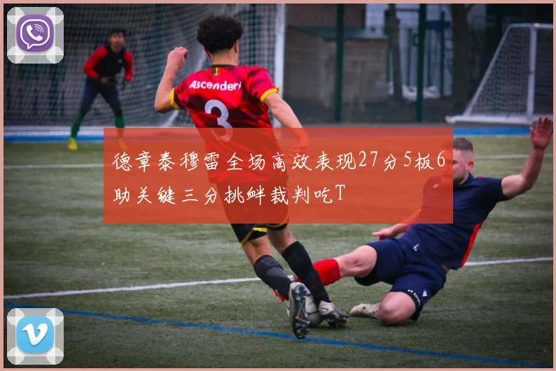 德章泰穆雷全场高效表现27分5板6助关键三分挑衅裁判吃T
