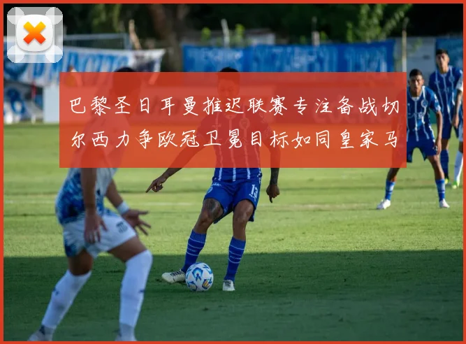 巴黎圣日耳曼推迟联赛专注备战切尔西力争欧冠卫冕目标如同皇家马德里