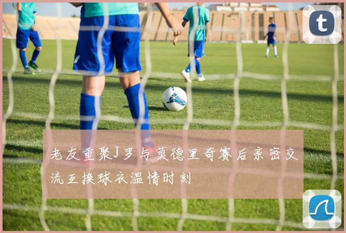 老友重聚J罗与莫德里奇赛后亲密交流互换球衣温情时刻