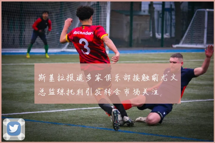 斯基拉报道多家俱乐部接触前尤文总监琼托利引发转会市场关注