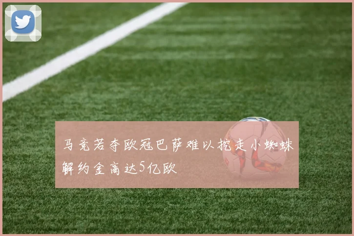 马竞若夺欧冠巴萨难以挖走小蜘蛛解约金高达5亿欧