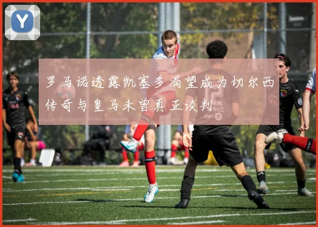 罗马诺透露凯塞多渴望成为切尔西传奇与皇马未曾真正谈判