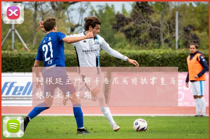 阿根廷主帅斯卡洛尼或将执掌皇马球队未来可期