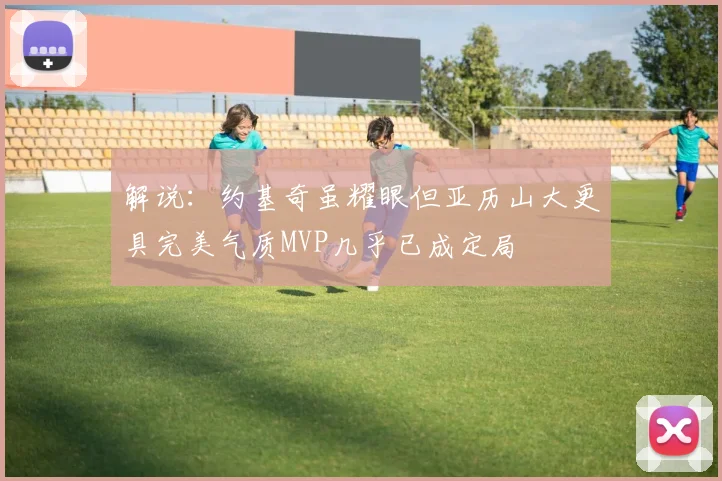 解说：约基奇虽耀眼但亚历山大更具完美气质MVP几乎已成定局