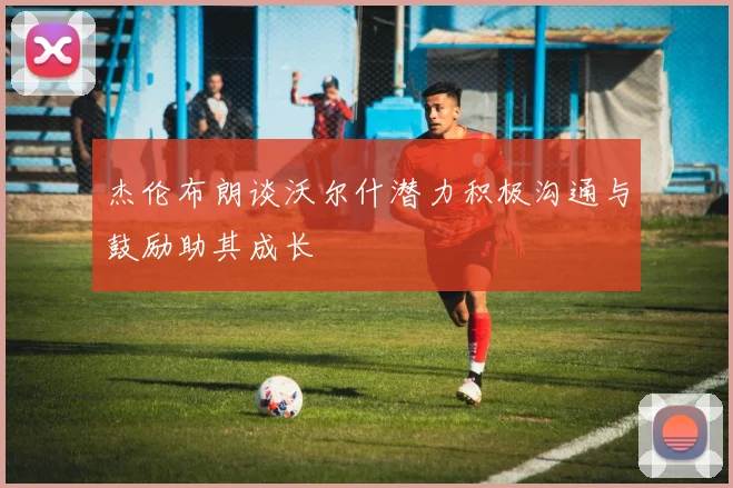 杰伦布朗谈沃尔什潜力积极沟通与鼓励助其成长