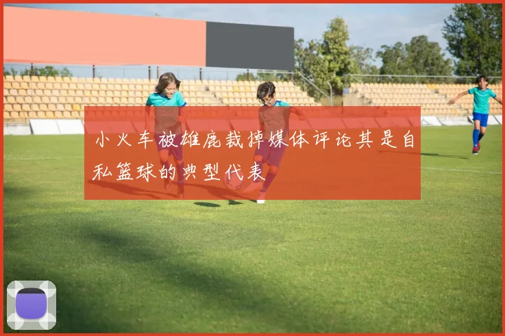 小火车被雄鹿裁掉媒体评论其是自私篮球的典型代表