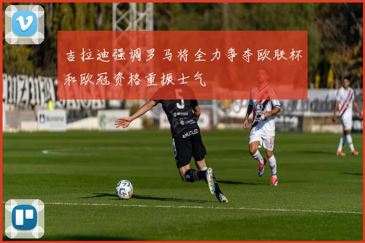吉拉迪强调罗马将全力争夺欧联杯和欧冠资格重振士气
