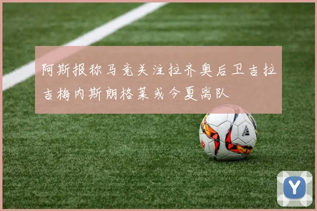 阿斯报称马竞关注拉齐奥后卫吉拉吉梅内斯朗格莱或今夏离队